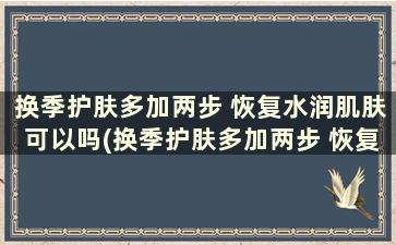 换季护肤多加两步 恢复水润肌肤可以吗(换季护肤多加两步 恢复水润肌肤吗)